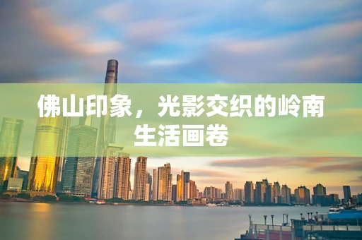 佛山印象，光影交织的岭南生活画卷