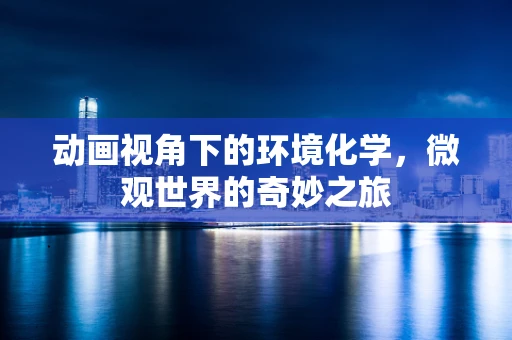 动画视角下的环境化学，微观世界的奇妙之旅