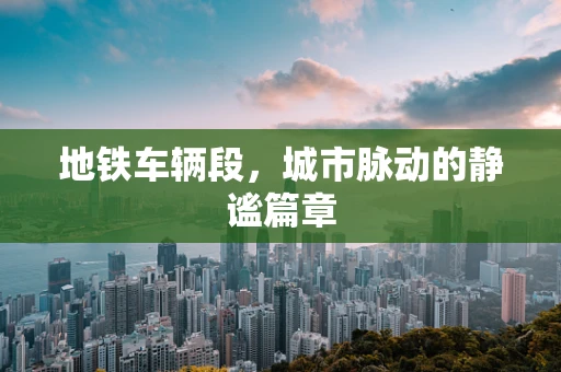 地铁车辆段，城市脉动的静谧篇章