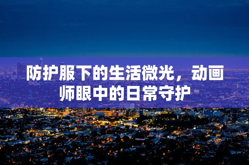 防护服下的生活微光，动画师眼中的日常守护