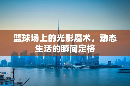 篮球场上的光影魔术，动态生活的瞬间定格
