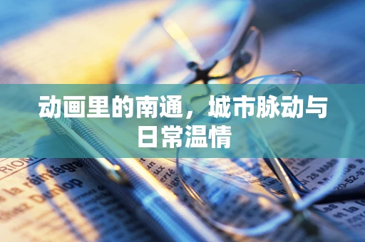 动画里的南通，城市脉动与日常温情