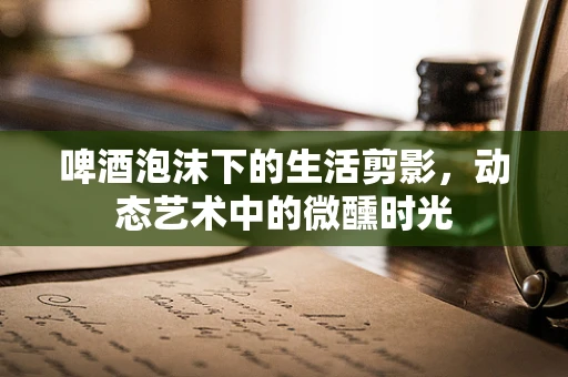 啤酒泡沫下的生活剪影，动态艺术中的微醺时光