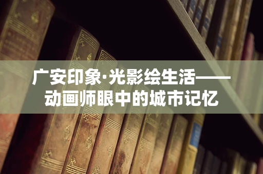 广安印象·光影绘生活——动画师眼中的城市记忆