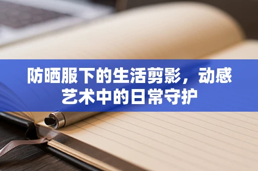 防晒服下的生活剪影，动感艺术中的日常守护