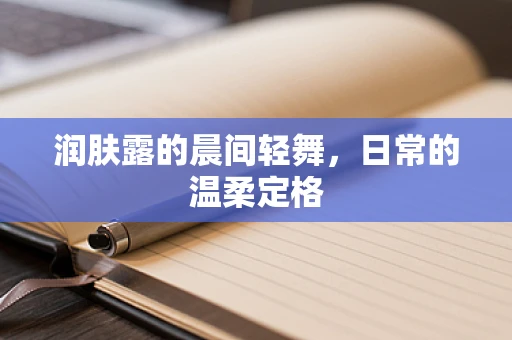 润肤露的晨间轻舞，日常的温柔定格