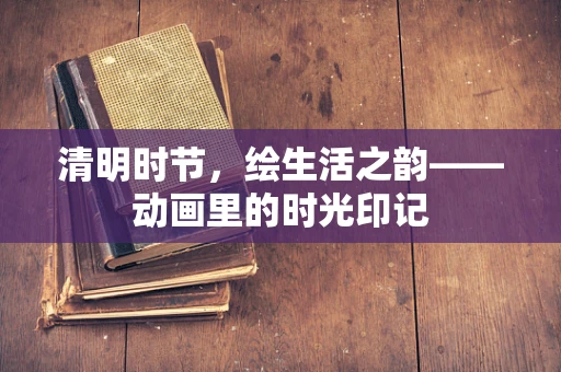 清明时节，绘生活之韵——动画里的时光印记
