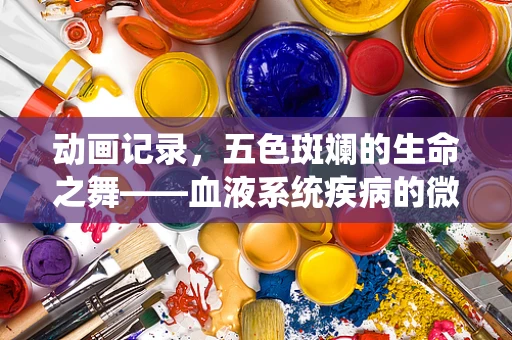 动画记录，五色斑斓的生命之舞——血液系统疾病的微观世界