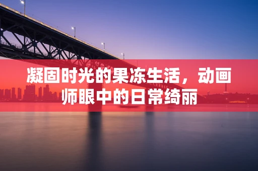 凝固时光的果冻生活，动画师眼中的日常绮丽
