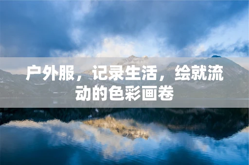 户外服，记录生活，绘就流动的色彩画卷