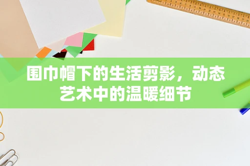 围巾帽下的生活剪影，动态艺术中的温暖细节