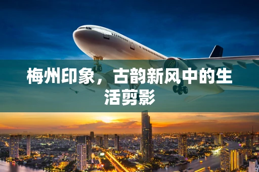 梅州印象，古韵新风中的生活剪影