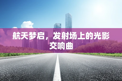 航天梦启，发射场上的光影交响曲