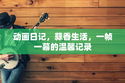 动画日记，蒜香生活，一帧一幕的温馨记录