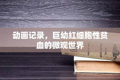 动画记录，巨幼红细胞性贫血的微观世界