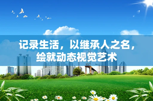 记录生活，以继承人之名，绘就动态视觉艺术