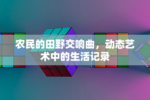 农民的田野交响曲，动态艺术中的生活记录
