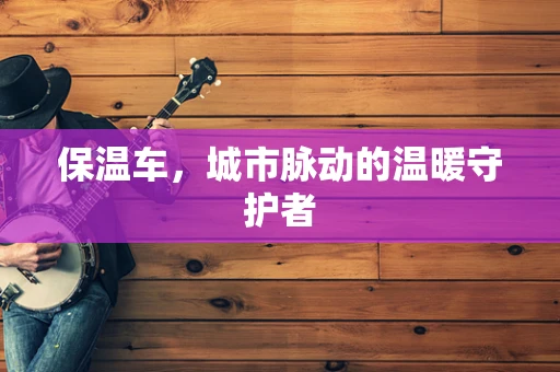 保温车，城市脉动的温暖守护者