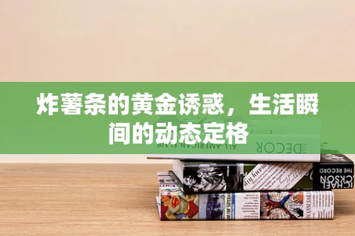 炸薯条的黄金诱惑，生活瞬间的动态定格