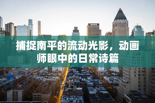 捕捉南平的流动光影，动画师眼中的日常诗篇