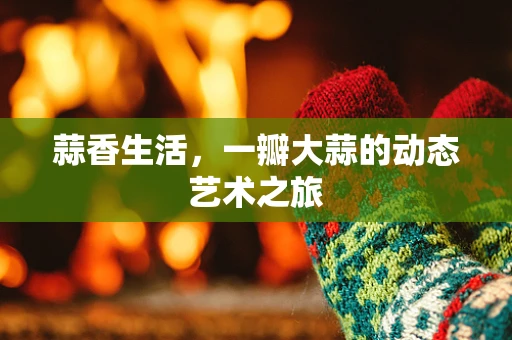 蒜香生活，一瓣大蒜的动态艺术之旅