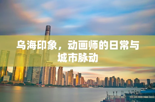 乌海印象，动画师的日常与城市脉动