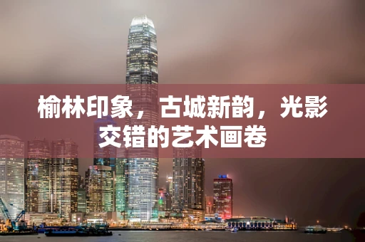 榆林印象，古城新韵，光影交错的艺术画卷
