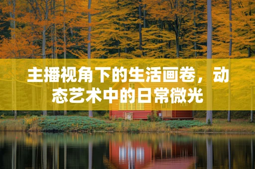 主播视角下的生活画卷，动态艺术中的日常微光