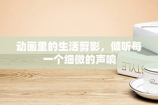动画里的生活剪影，倾听每一个细微的声响