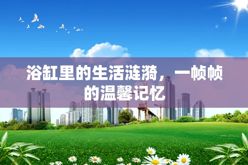 浴缸里的生活涟漪，一帧帧的温馨记忆