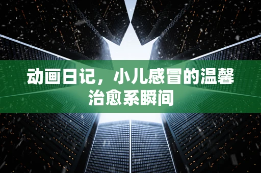 动画日记，小儿感冒的温馨治愈系瞬间