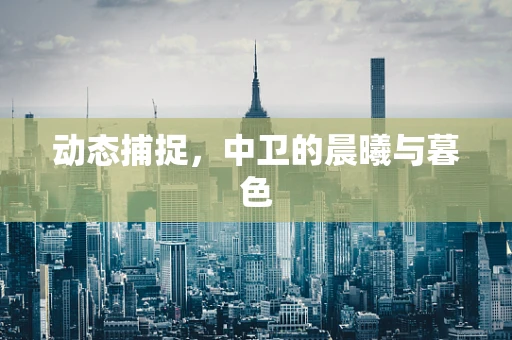 动态捕捉，中卫的晨曦与暮色