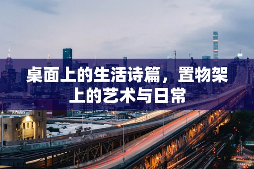 桌面上的生活诗篇，置物架上的艺术与日常