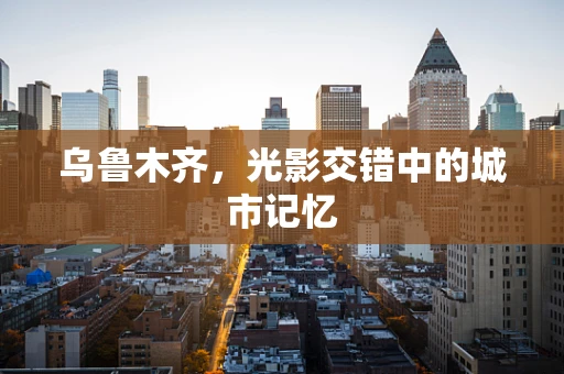 乌鲁木齐，光影交错中的城市记忆