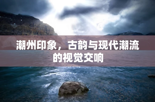 潮州印象，古韵与现代潮流的视觉交响