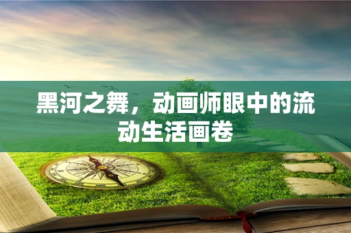 黑河之舞，动画师眼中的流动生活画卷