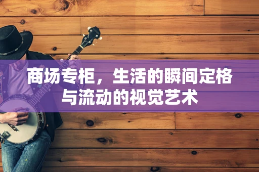 商场专柜，生活的瞬间定格与流动的视觉艺术