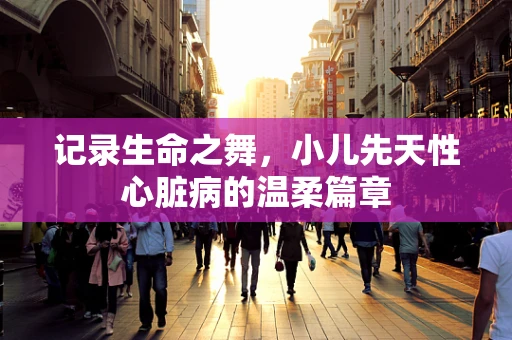 记录生命之舞，小儿先天性心脏病的温柔篇章