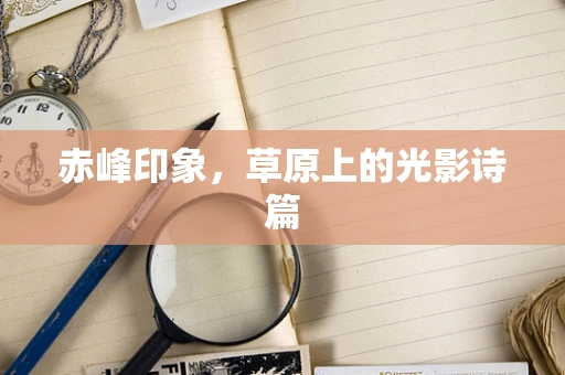 赤峰印象，草原上的光影诗篇
