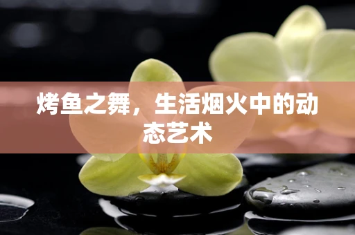 烤鱼之舞，生活烟火中的动态艺术