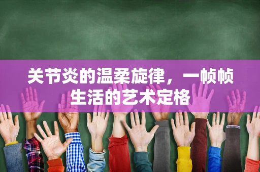 关节炎的温柔旋律，一帧帧生活的艺术定格