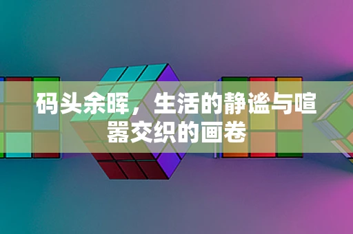 码头余晖，生活的静谧与喧嚣交织的画卷