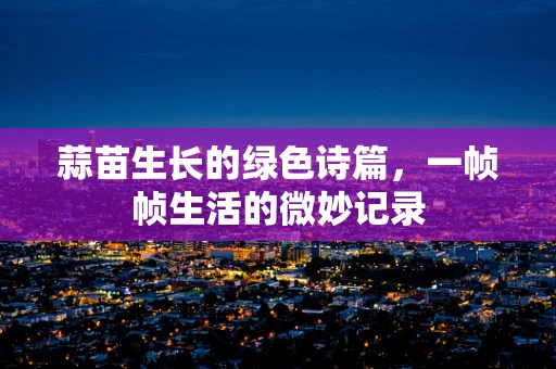 蒜苗生长的绿色诗篇，一帧帧生活的微妙记录