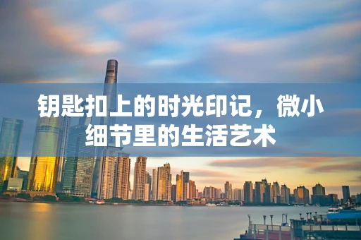 钥匙扣上的时光印记，微小细节里的生活艺术
