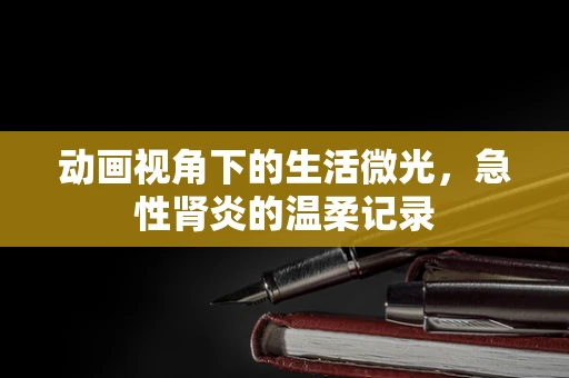 动画视角下的生活微光，急性肾炎的温柔记录