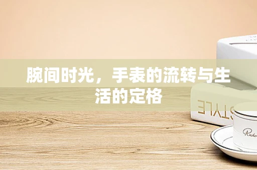 腕间时光，手表的流转与生活的定格