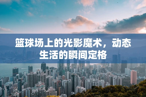 篮球场上的光影魔术，动态生活的瞬间定格