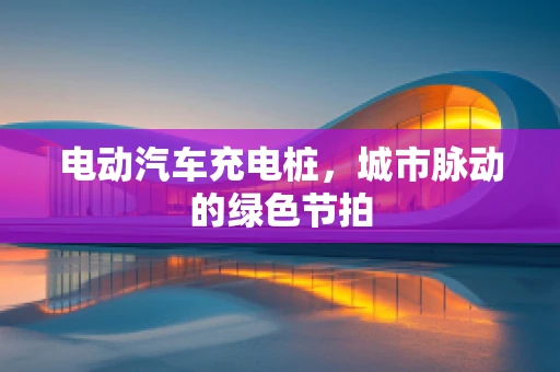 电动汽车充电桩，城市脉动的绿色节拍