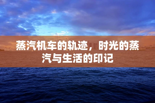 蒸汽机车的轨迹，时光的蒸汽与生活的印记