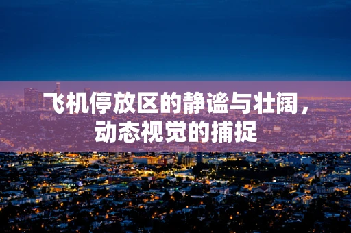 飞机停放区的静谧与壮阔，动态视觉的捕捉